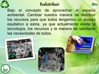 Bajo el concepto de aprovechar el espacio
ambiental. Cambiar nuestra manera de distribuir
los recursos para que todos tengamos un acceso
equitativo a estos, ya que actualmente existe la
tecnología, los recursos y la manera de satisfacer
las necesidades de todos.
Redistribuir
 