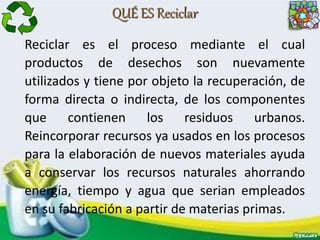 QUÉ ES Reciclar
Reciclar es el proceso mediante el cual
productos de desechos son nuevamente
utilizados y tiene por objeto la recuperación, de
forma directa o indirecta, de los componentes
que contienen los residuos urbanos.
Reincorporar recursos ya usados en los procesos
para la elaboración de nuevos materiales ayuda
a conservar los recursos naturales ahorrando
energía, tiempo y agua que serian empleados
en su fabricación a partir de materias primas.
 