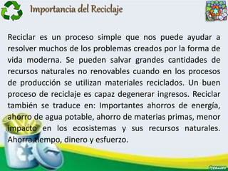 Importancia del Reciclaje
Reciclar es un proceso simple que nos puede ayudar a
resolver muchos de los problemas creados por la forma de
vida moderna. Se pueden salvar grandes cantidades de
recursos naturales no renovables cuando en los procesos
de producción se utilizan materiales reciclados. Un buen
proceso de reciclaje es capaz degenerar ingresos. Reciclar
también se traduce en: Importantes ahorros de energía,
ahorro de agua potable, ahorro de materias primas, menor
impacto en los ecosistemas y sus recursos naturales.
Ahorra tiempo, dinero y esfuerzo.
 