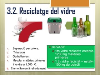 1.    Separació per colors.          Beneficis:
                                       1tn vidre reciclat= estalvia
2.    Trituració
                                        1200 kg matèries
3.    Garbellament                      primeres
4.    Mesclar matèries primeres        1 tn vidre reciclat = estalvi
      i fondre a 1.500 C.               100 kg de petròli
5.   Emmotllament i refredament
 