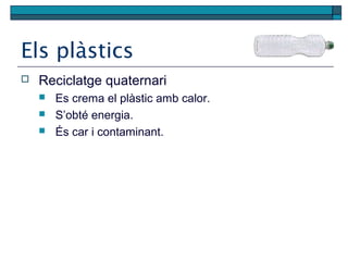 Els plàstics
 Reciclatge quaternari
 Es crema el plàstic amb calor.
 S’obté energia.
 És car i contaminant.
 
