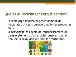 Què és el reciclatge? Perquè serviex? 
• El reciclatge implica el processament de 
materials utilitzats perquè puguin ser productes 
nous 
• El reciclatge és l'acció de reprocessament de 
parts o elements d'un article, quan arribar al 
final de la seva vida útil pot ser reutilitzat. 
 