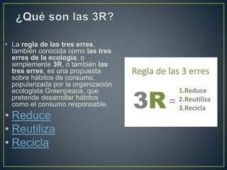 • La regla de las tres erres,
también conocida como las tres
erres de la ecología, o
simplemente 3R, o también las
tres erres, es una propuesta
sobre hábitos de consumo,
popularizada por la organización
ecologista Greenpeace, que
pretende desarrollar hábitos
como el consumo responsable.
• Reduce
• Reutiliza
• Recicla
 