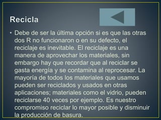 • Debe de ser la última opción si es que las otras
dos R no funcionaron o en su defecto, el
reciclaje es inevitable. El reciclaje es una
manera de aprovechar los materiales, sin
embargo hay que recordar que al reciclar se
gasta energía y se contamina al reprocesar. La
mayoría de todos los materiales que usamos
pueden ser reciclados y usados en otras
aplicaciones; materiales como el vidrio, pueden
reciclarse 40 veces por ejemplo. Es nuestro
compromiso reciclar lo mayor posible y disminuir
la producción de basura.
 