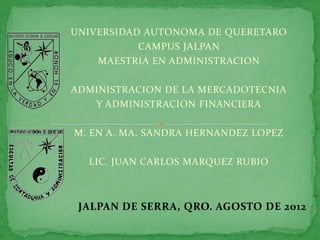 UNIVERSIDAD AUTONOMA DE QUERETARO
           CAMPUS JALPAN
    MAESTRIA EN ADMINISTRACION

ADMINISTRACION DE LA MERCADOTECNIA
   Y ADMINISTRACION FINANCIERA

M. EN A. MA. SANDRA HERNANDEZ LOPEZ

  LIC. JUAN CARLOS MARQUEZ RUBIO



 JALPAN DE SERRA, QRO. AGOSTO DE 2012
 
