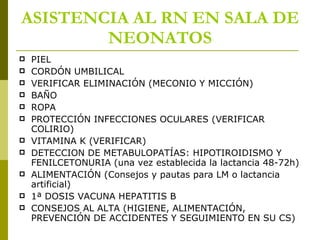 ASISTENCIA AL RN EN SALA DE NEONATOS PIEL  CORDÓN UMBILICAL VERIFICAR ELIMINACIÓN (MECONIO Y MICCIÓN) BAÑO ROPA PROTECCIÓN INFECCIONES OCULARES (VERIFICAR COLIRIO) VITAMINA K (VERIFICAR) DETECCION DE METABULOPATÍAS: HIPOTIROIDISMO Y FENILCETONURIA (una vez establecida la lactancia 48-72h) ALIMENTACIÓN (Consejos y pautas para LM o lactancia artificial) 1ª DOSIS VACUNA HEPATITIS B CONSEJOS AL ALTA (HIGIENE, ALIMENTACIÓN, PREVENCIÓN DE ACCIDENTES Y SEGUIMIENTO EN SU CS) 