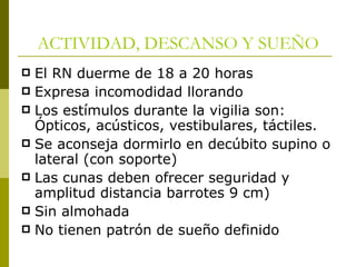 ACTIVIDAD, DESCANSO Y SUEÑO El RN duerme de 18 a 20 horas Expresa incomodidad llorando Los estímulos durante la vigilia son: Ópticos, acústicos, vestibulares, táctiles. Se aconseja dormirlo en decúbito supino o lateral (con soporte) Las cunas deben ofrecer seguridad y amplitud distancia barrotes 9 cm) Sin almohada No tienen patrón de sueño definido 
