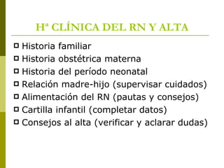 Hª CLÍNICA DEL RN Y ALTA Historia familiar Historia obstétrica materna Historia del período neonatal Relación madre-hijo (supervisar cuidados) Alimentación del RN (pautas y consejos) Cartilla infantil (completar datos) Consejos al alta (verificar y aclarar dudas) 
