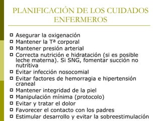 PLANIFICACIÓN DE LOS CUIDADOS ENFERMEROS Asegurar la oxigenación Mantener la Tª corporal Mantener presión arterial  Correcta nutrición e hidratación (si es posible leche materna). Si SNG, fomentar succión no nutritiva Evitar infección nosocomial Evitar factores de hemorragia e hipertensión craneal Mantener integridad de la piel Manipulación mínima (protocolo) Evitar y tratar el dolor Favorecer el contacto con los padres Estimular desarrollo y evitar la sobreestimulación 