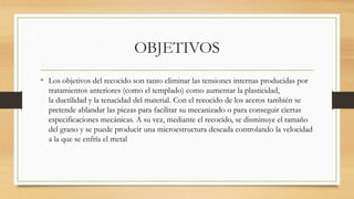 OBJETIVOS
• Los objetivos del recocido son tanto eliminar las tensiones internas producidas por
tratamientos anteriores (como el templado) como aumentar la plasticidad,
la ductilidad y la tenacidad del material. Con el recocido de los aceros también se
pretende ablandar las piezas para facilitar su mecanizado o para conseguir ciertas
especificaciones mecánicas. A su vez, mediante el recocido, se disminuye el tamaño
del grano y se puede producir una microestructura deseada controlando la velocidad
a la que se enfría el metal
 