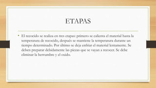 ETAPAS
• El recocido se realiza en tres etapas: primero se calienta el material hasta la
temperatura de recocido, después se mantiene la temperatura durante un
tiempo determinado. Por último se deja enfriar el material lentamente. Se
deben preparar debidamente las piezas que se vayan a recocer. Se debe
eliminar la herrumbre y el oxido.
 
