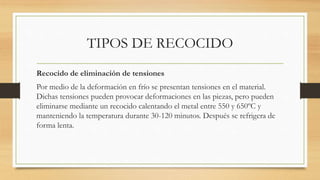 TIPOS DE RECOCIDO
Recocido de eliminación de tensiones
Por medio de la deformación en frío se presentan tensiones en el material.
Dichas tensiones pueden provocar deformaciones en las piezas, pero pueden
eliminarse mediante un recocido calentando el metal entre 550 y 650ºC y
manteniendo la temperatura durante 30-120 minutos. Después se refrigera de
forma lenta.
 