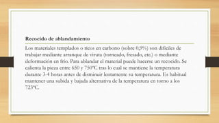 Recocido de ablandamiento
Los materiales templados o ricos en carbono (sobre 0,9%) son difíciles de
trabajar mediante arranque de viruta (torneado, fresado, etc.) o mediante
deformación en frío. Para ablandar el material puede hacerse un recocido. Se
calienta la pieza entre 650 y 750ºC tras lo cual se mantiene la temperatura
durante 3-4 horas antes de disminuir lentamente su temperatura. Es habitual
mantener una subida y bajada alternativa de la temperatura en torno a los
723ºC.
 