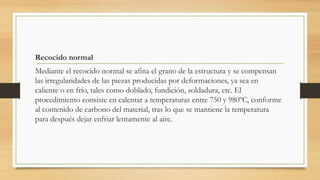Recocido normal
Mediante el recocido normal se afina el grano de la estructura y se compensan
las irregularidades de las piezas producidas por deformaciones, ya sea en
caliente o en frío, tales como doblado, fundición, soldadura, etc. El
procedimiento consiste en calentar a temperaturas entre 750 y 980ºC, conforme
al contenido de carbono del material, tras lo que se mantiene la temperatura
para después dejar enfriar lentamente al aire.
 