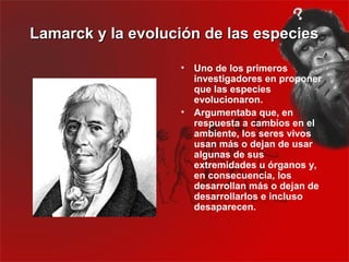 Lamarck y la evolución de las especies

                   •   Uno de los primeros
                       investigadores en proponer
                       que las especies
                       evolucionaron.
                   •   Argumentaba que, en
                       respuesta a cambios en el
                       ambiente, los seres vivos
                       usan más o dejan de usar
                       algunas de sus
                       extremidades u órganos y,
                       en consecuencia, los
                       desarrollan más o dejan de
                       desarrollarlos e incluso
                       desaparecen.
 
