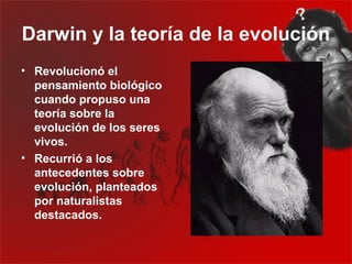 Darwin y la teoría de la evolución
• Revolucionó el
  pensamiento biológico
  cuando propuso una
  teoría sobre la
  evolución de los seres
  vivos.
• Recurrió a los
  antecedentes sobre
  evolución, planteados
  por naturalistas
  destacados.
 