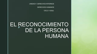 z
EL RECONOCIMIENTO
DE LA PERSONA
HUMANA
UNIDAD II DERECHOS INTERNOS
DERECHOS HUMANOS
CICLO 1/2022.
 