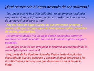¿Qué ocurre con el agua después de ser utilizada?
  Las aguas que ya han sido utilizadas se denominan residuales
o aguas servidas, y sufren una serie de transformaciones antes
de ser devueltas al río o al mar.
 Hay dos tipos de aguas sucias: las que provienen de baños y
cocinas y las que recogen agua de lluvia (como rejillas, canaletas
de techos, alcantarillas).
 Las primeras deben ir a un lugar donde no puedan entrar en
contacto con nada ni nadie. Por eso se las envía a pozos ciegos o
a cloacas.
 Las aguas de lluvia son arrojadas al sistema de recolección de la
ciudad (desagües pluviales).
 Hoy, parte de los líquidos cloacales llegan hasta dos plantas
depuradoras que los procesan y vuelcan al agua depurada a los
ríos Riachuelo y Reconquista que desembocan en el Río de la
Plata.
 