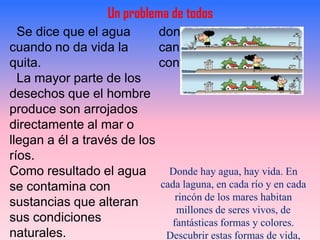 Un problema de todos
  Se dice que el agua       donde se acumula gran
cuando no da vida la        cantidad de productos
quita.                      contaminantes.
  La mayor parte de los
desechos que el hombre
produce son arrojados
directamente al mar o
llegan a él a través de los
ríos.
Como resultado el agua        Donde hay agua, hay vida. En
se contamina con            cada laguna, en cada río y en cada
                               rincón de los mares habitan
sustancias que alteran
                               millones de seres vivos, de
sus condiciones               fantásticas formas y colores.
naturales.                   Descubrir estas formas de vida,
 