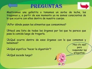 Masticamos una galletita o tomamos un sorbo de leche, los 
tragamos y, a partir de ese momento ya no somos conscientes de 
lo que ocurre con ellos dentro de nuestro cuerpo. 
¿Por dónde pasan los alimentos que consumimos? 
Hacé una lista de todos los órganos por los que te parece que 
pasa la comida luego de tragarla. 
¿Qué ocurre dentro de esos órganos con lo que comemos y 
bebemos? 
¿Qué significa “hacer la digestión”? 
¿Qué sucede luego? 
Haz clic aquí 
para 
responder las 
preguntas. 
PREGUNTAS 
 
