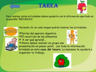 TAREA 
Para realizar estas actividades debes ayudarte con la información aportada en 
la pestaña “RECURSOS”. 
Haciendo clic en cada imagen podrás resolver las actividades. 
Partes del aparato digestivo 
El recorrido de los alimentos 
 A ver qué aprendí… 
Ahora debes realizar en grupo una 
presentación en power point, con toda la información 
brindada en esta caza del tesoro. La manzana te ayudará a 
organizar tu trabajo. 
 