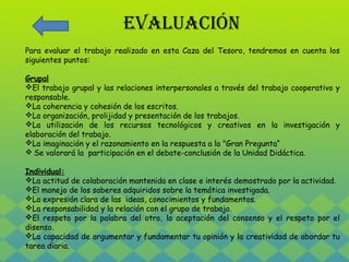 EVALUACIÓN 
Para evaluar el trabajo realizado en esta Caza del Tesoro, tendremos en cuenta los 
siguientes puntos: 
Grupal 
El trabajo grupal y las relaciones interpersonales a través del trabajo cooperativo y 
responsable. 
La coherencia y cohesión de los escritos. 
La organización, prolijidad y presentación de los trabajos. 
La utilización de los recursos tecnológicos y creativos en la investigación y 
elaboración del trabajo. 
La imaginación y el razonamiento en la respuesta a la "Gran Pregunta“ 
 Se valorará la participación en el debate-conclusión de la Unidad Didáctica. 
Individual: 
La actitud de colaboración mantenida en clase e interés demostrado por la actividad. 
El manejo de los saberes adquiridos sobre la temática investigada. 
La expresión clara de las ideas, conocimientos y fundamentos. 
La responsabilidad y la relación con el grupo de trabajo. 
El respeto por la palabra del otro, la aceptación del consenso y el respeto por el 
disenso. 
La capacidad de argumentar y fundamentar tu opinión y la creatividad de abordar tu 
tarea diaria. 
