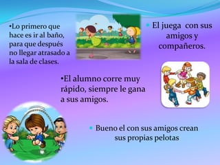  El juega con sus
amigos y
compañeros.
•El alumno corre muy
rápido, siempre le gana
a sus amigos.
•Lo primero que
hace es ir al baño,
para que después
no llegar atrasado a
la sala de clases.
Bueno el con sus amigos crean
sus propias pelotas