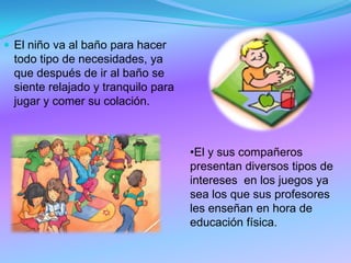  El niño va al baño para hacer
todo tipo de necesidades, ya
que después de ir al baño se
siente relajado y tranquilo para
jugar y comer su colación.
•El y sus compañeros
presentan diversos tipos de
intereses en los juegos ya
sea los que sus profesores
les enseñan en hora de
educación física.