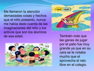  Me llamaron la atención
demasiadas cosas y hechos
que el niño presento, nunca
me había dado cuenta de las
imaginaciones del niño y los
activos que son los alumnos
de esa edad. • También note que
las ganas de jugar
por el patio fue muy
grande ya que en su
cara se le notaba
mucho que el
aprovecha el rato
libre en el colegio.