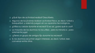 ¿Qué tipo de actividad realiza? Descríbela.
 Algunos de los jóvenes realizan actividad física ,es decir, futbol y
basquetbol ,y además juegan en sus aparatos tecnológicos.
 ¿Utiliza su celular durante el recreo? Si es así, ¿para qué lo usa?
 La mayoría de los alumnos no los utiliza , pero la minoría si , para
solamente jugar
 -¿Tiene un grupo de amigos fijo durante los recreos?
 Si, los alumnos se juntan según intereses ,es decir, futbol, leer,
conversar entre otras
 
