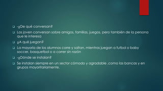  -¿De qué conversan?
 Los joven conversan sobre amigos, familias, juegos, pero también de la persona
que le interesa
 ¿A qué juegan?
 La mayoría de los alumnos corre y saltan, mientras juegan a futbol o baby
soccer, basquetbol o a correr sin razón
 -¿Dónde se instalan?
 Se instalan siempre en un sector cómodo y agradable ,como las bancas y en
grupos mayoritariamente.
 