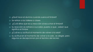  ¿Qué hace el alumno cuando suena el timbre?
 Se retiran a los talleres o clases
 ¿Cuál dirías que es su reacción al escuchar el timbre?
 Su reacción es retirara a sus salas ,puesto a que , saben que
significa el timbre
 ¿Cuál es su actitud al momento de volver a la sala?
 Su actitud en el momento de volver a la sala , es alegre ,pero
algunos se decepcionan por el termino del recreo
 