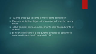 -¿Cómo crees que se siente la mayor parte del recreo?
 Creo que se sienten alegre, solamente por la forma de correr y
hablar
 -¿Qué percibes como un inconveniente para él/ella durante el
recreo?
 El inconveniente de el o ella durante el recreo es consumir la
colacion de pie o que la mayoría te pida.
 
