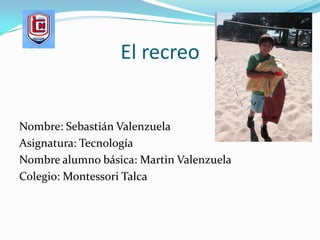 El recreo
Nombre: Sebastián Valenzuela
Asignatura: Tecnología
Nombre alumno básica: Martin Valenzuela
Colegio: Montessori Talca
 