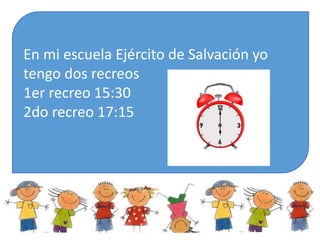 En mi escuela Ejército de Salvación yo
tengo dos recreos
1er recreo 15:30
2do recreo 17:15
 