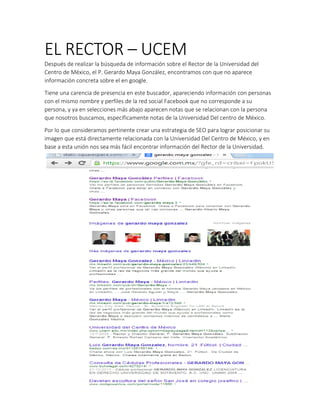 EL RECTOR – UCEM
Después de realizar la búsqueda de información sobre el Rector de la Universidad del
Centro de México, el P. Gerardo Maya González, encontramos con que no aparece
información concreta sobre el en google.
Tiene una carencia de presencia en este buscador, apareciendo información con personas
con el mismo nombre y perfiles de la red social Facebook que no corresponde a su
persona, y ya en selecciones más abajo aparecen notas que se relacionan con la persona
que nosotros buscamos, específicamente notas de la Universidad Del centro de México.
Por lo que consideramos pertinente crear una estrategia de SEO para lograr posicionar su
imagen que está directamente relacionada con la Universidad Del Centro de México, y en
base a esta unión nos sea más fácil encontrar información del Rector de la Universidad.
 