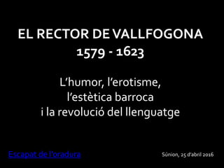 EL RECTOR DEVALLFOGONA
1579 - 1623
L’humor, l’erotisme,
l’estètica barroca
i la revolució del llenguatge
Escapat de l’oradura Súnion, 25 d’abril 2016
 