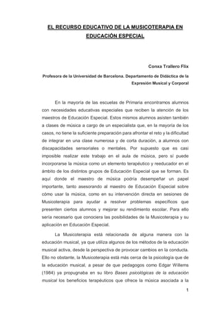 EL RECURSO EDUCATIVO DE LA MUSICOTERAPIA EN
                       EDUCACIÓN ESPECIAL




                                                         Conxa Trallero Flix

Profesora de la Universidad de Barcelona. Departamento de Didáctica de la
                                                Expresión Musical y Corporal



       En la mayoría de las escuelas de Primaria encontramos alumnos
con necesidades educativas especiales que reciben la atención de los
maestros de Educación Especial. Estos mismos alumnos asisten también
a clases de música a cargo de un especialista que, en la mayoría de los
casos, no tiene la suficiente preparación para afrontar el reto y la dificultad
de integrar en una clase numerosa y de corta duración, a alumnos con
discapacidades sensoriales o mentales. Por supuesto que es casi
imposible realizar este trabajo en el aula de música, pero sí puede
incorporarse la música como un elemento terapéutico y reeducador en el
ámbito de los distintos grupos de Educación Especial que se forman. Es
aquí donde el maestro de música podría desempeñar un papel
importante, tanto asesorando al maestro de Educación Especial sobre
cómo usar la música, como en su intervención directa en sesiones de
Musicoterapia para ayudar a resolver problemas específicos que
presenten ciertos alumnos y mejorar su rendimiento escolar. Para ello
sería necesario que conociera las posibilidades de la Musicoterapia y su
aplicación en Educación Especial.

       La Musicoterapia está relacionada de alguna manera con la
educación musical, ya que utiliza algunos de los métodos de la educación
musical activa, desde la perspectiva de provocar cambios en la conducta.
Ello no obstante, la Musicoterapia está más cerca de la psicología que de
la educación musical, a pesar de que pedagogos como Edgar Willems
(1984) ya propugnaba en su libro Bases psicológicas de la educación
musical los beneficios terapéuticos que ofrece la música asociada a la

                                                                             1
 