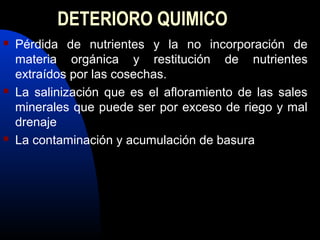DETERIORO QUIMICO
 Pérdida de nutrientes y la no incorporación de
materia orgánica y restitución de nutrientes
extraídos por las cosechas.
 La salinización que es el afloramiento de las sales
minerales que puede ser por exceso de riego y mal
drenaje
 La contaminación y acumulación de basura
 