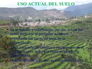  Es el estudio y clasificación del uso actual del
suelo dado por el agricultor o usuario.
 Importante del punto de vista de la
conservación.
 Sirve para evaluar positiva o negativamente el
empleo que se le da a la tierra en una zona
determinada.
 Puede coincidir o no con su capacidad de uso
USO ACTUAL DEL SUELO
 