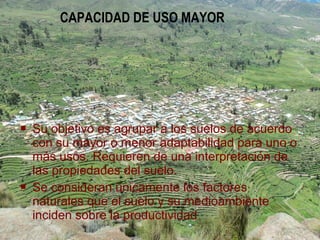  Su objetivo es agrupar a los suelos de acuerdo
con su mayor o menor adaptabilidad para uno o
más usos. Requieren de una interpretación de
las propiedades del suelo.
 Se consideran únicamente los factores
naturales que el suelo y su medioambiente
inciden sobre la productividad
CAPACIDAD DE USO MAYOR
 