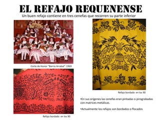 EL REFAJO REQUENENSEUn buen refajo contiene en tres cenefas que recorren su parte inferiorCorte de Honor “Barrio Arrabal”. 1969Refajo bordado  en los 90En sus orígenes las cenefas eran pintadas o pirograbadas con matrices metálicas. Actualmente los refajos son bordados o flocadosRefajo bordado  en los 90