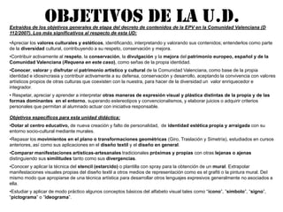 OBJETIVOS DE LA U.D.Extraídos de los objetivos generales de etapa del decreto de contenidos de la EPV en la Comunidad Valenciana (D 112/2007). Los más significativos al respecto de esta UD:Apreciar los valores culturales y estéticos, identificando, interpretando y valorando sus contenidos; entenderlos como parte                de la diversidad cultural, contribuyendo a su respeto, conservación y mejora. 