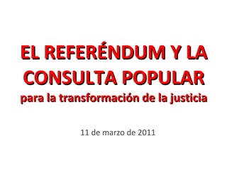 EL REFERÉNDUM Y LA CONSULTA POPULAR para la transformación de la justicia 11 de marzo de 2011 