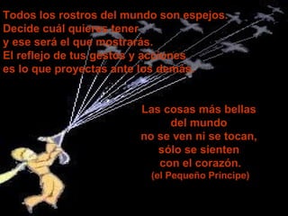 Las cosas más bellas  del mundo  no se ven ni se tocan,  sólo se sienten   con   el corazón. (el Pequeño Príncipe) Todos los rostros del mundo son espejos. Decide cuál quieres tener  y ese será el que mostrarás.  El reflejo de tus gestos y acciones  es lo que proyectas ante los demás. 