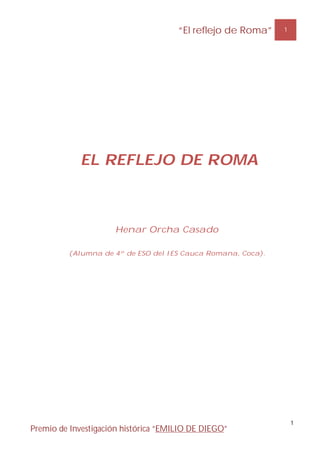 “El reflejo de Roma”   1




            EL REFLEJO DE ROMA



                     Henar Orcha Casado

         (Alumna de 4º de ESO del IES Cauca Romana, Coca).




                                                                 1
Premio de Investigación histórica “EMILIO DE DIEGO”
 