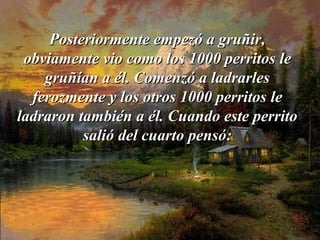 Posteriormente empezó a gruñir,Posteriormente empezó a gruñir,
obviamente vio como los 1000 perritosobviamente vio como los 1000 perritos lele
gruñían a él. Comenzó a ladrarlesgruñían a él. Comenzó a ladrarles
ferozmente y los otros 1000 perritosferozmente y los otros 1000 perritos lele
ladraron también a él. Cuando este perritoladraron también a él. Cuando este perrito
salió del cuarto pensó:salió del cuarto pensó:
 
