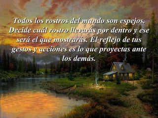 Todos los rostros del mundo son espejos. Decide cuál rostro llevarás   por   dentro y ese será el que mostrarás. El reflejo de tus gestos y acciones   es lo que proyectas ante los demás. 