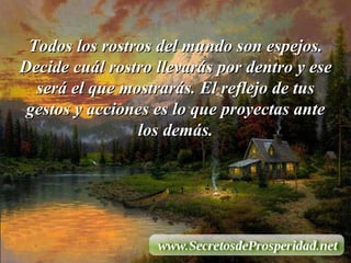 Todos los rostros del mundo son espejos. Decide cuál rostro llevarás por dentro y ese será el que mostrarás. El reflejo de tus gestos y acciones es lo que proyectas ante los demás. 