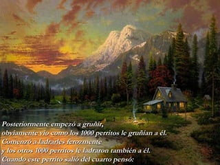 Posteriormente empezó a gruñir, obviamente vio como los 1000 perritos   le gruñían a él. Comenzó a ladrarles ferozmente  y los otros 1000 perritos   le   ladraron también a él. Cuando este perrito salió del cuarto pensó: 